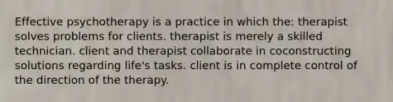 Effective psychotherapy is a practice in which the: therapist solves problems for clients. therapist is merely a skilled technician. client and therapist collaborate in coconstructing solutions regarding life's tasks. client is in complete control of the direction of the therapy.