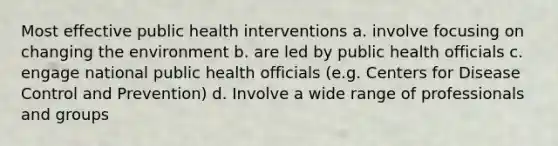 Most effective public health interventions a. involve focusing on changing the environment b. are led by public health officials c. engage national public health officials (e.g. Centers for Disease Control and Prevention) d. Involve a wide range of professionals and groups