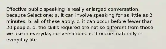 Effective public speaking is really enlarged conversation, because Select one: a. it can involve speaking for as little as 2 minutes. b. all of these apply. c. it can occur before fewer than 20 people. d. the skills required are not so different from those we use in everyday conversations. e. it occurs naturally in everyday life.