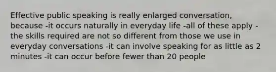 Effective public speaking is really enlarged conversation, because -it occurs naturally in everyday life -all of these apply -the skills required are not so different from those we use in everyday conversations -it can involve speaking for as little as 2 minutes -it can occur before fewer than 20 people