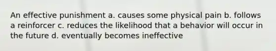 An effective punishment a. causes some physical pain b. follows a reinforcer c. reduces the likelihood that a behavior will occur in the future d. eventually becomes ineffective