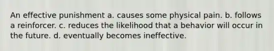 An effective punishment a. causes some physical pain. b. follows a reinforcer. c. reduces the likelihood that a behavior will occur in the future. d. eventually becomes ineffective.