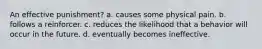 An effective punishment? a. causes some physical pain. b. follows a reinforcer. c. reduces the likelihood that a behavior will occur in the future. d. eventually becomes ineffective.