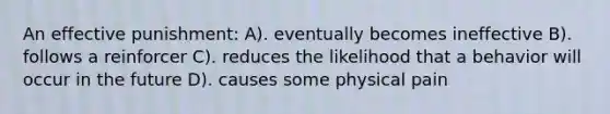 An effective punishment: A). eventually becomes ineffective B). follows a reinforcer C). reduces the likelihood that a behavior will occur in the future D). causes some physical pain