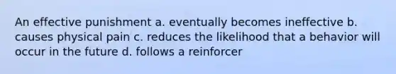 An effective punishment a. eventually becomes ineffective b. causes physical pain c. reduces the likelihood that a behavior will occur in the future d. follows a reinforcer