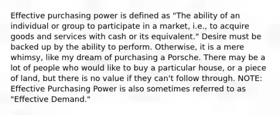 Effective purchasing power is defined as "The ability of an individual or group to participate in a market, i.e., to acquire goods and services with cash or its equivalent." Desire must be backed up by the ability to perform. Otherwise, it is a mere whimsy, like my dream of purchasing a Porsche. There may be a lot of people who would like to buy a particular house, or a piece of land, but there is no value if they can't follow through. NOTE: Effective Purchasing Power is also sometimes referred to as "Effective Demand."