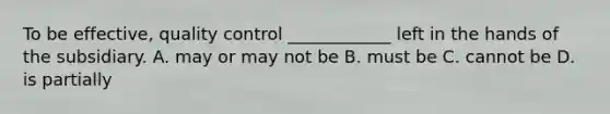 To be effective, quality control ____________ left in the hands of the subsidiary. A. may or may not be B. must be C. cannot be D. is partially