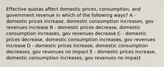 Effective quotas affect domestic prices, consumption, and government revenue in which of the following ways? A - domestic prices increase, domestic consumption increases, gov revenues increase B - domestic prices decrease, domestic consumption increases, gov revenues decrease C - domestic prices decrease, domestic consumption increases, gov revenues increase D - domestic prices increase, domestic consumption decreases, gov revenues no impact E - domestic prices increase, domestic consumption increases, gov revenues no impact