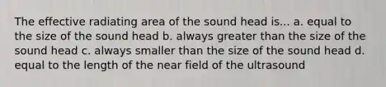 The effective radiating area of the sound head is... a. equal to the size of the sound head b. always greater than the size of the sound head c. always smaller than the size of the sound head d. equal to the length of the near field of the ultrasound