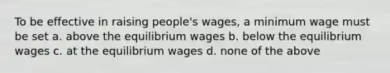 To be effective in raising people's wages, a minimum wage must be set a. above the equilibrium wages b. below the equilibrium wages c. at the equilibrium wages d. none of the above