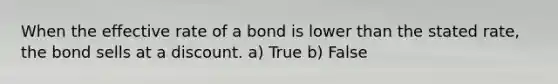 When the effective rate of a bond is lower than the stated rate, the bond sells at a discount. a) True b) False