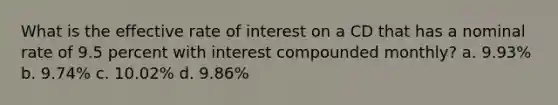 What is the effective rate of interest on a CD that has a nominal rate of 9.5 percent with interest compounded monthly? a. 9.93% b. 9.74% c. 10.02% d. 9.86%