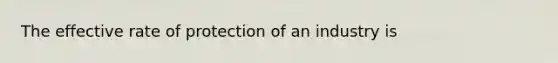 The effective rate of protection of an industry is