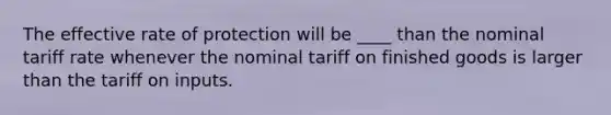 The effective rate of protection will be ____ than the nominal tariff rate whenever the nominal tariff on finished goods is larger than the tariff on inputs.