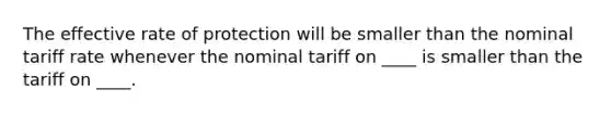 The effective rate of protection will be smaller than the nominal tariff rate whenever the nominal tariff on ____ is smaller than the tariff on ____.