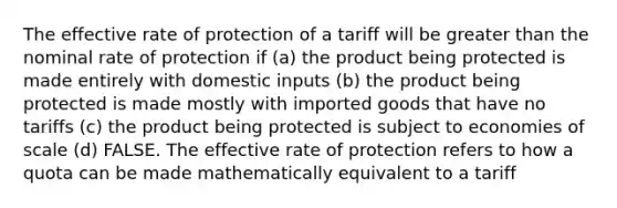 The effective rate of protection of a tariff will be <a href='https://www.questionai.com/knowledge/ktgHnBD4o3-greater-than' class='anchor-knowledge'>greater than</a> the nominal rate of protection if (a) the product being protected is made entirely with domestic inputs (b) the product being protected is made mostly with imported goods that have no tariffs (c) the product being protected is subject to economies of scale (d) FALSE. The effective rate of protection refers to how a quota can be made mathematically equivalent to a tariff