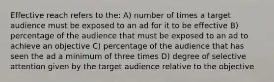 Effective reach refers to the: A) number of times a target audience must be exposed to an ad for it to be effective B) percentage of the audience that must be exposed to an ad to achieve an objective C) percentage of the audience that has seen the ad a minimum of three times D) degree of selective attention given by the target audience relative to the objective