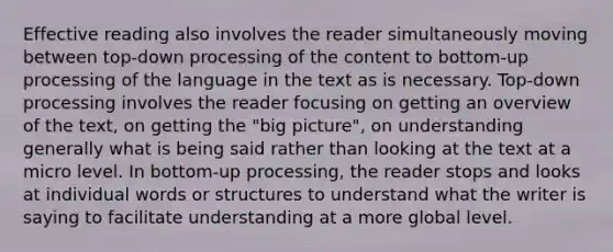 Effective reading also involves the reader simultaneously moving between top-down processing of the content to bottom-up processing of the language in the text as is necessary. Top-down processing involves the reader focusing on getting an overview of the text, on getting the "big picture", on understanding generally what is being said rather than looking at the text at a micro level. In bottom-up processing, the reader stops and looks at individual words or structures to understand what the writer is saying to facilitate understanding at a more global level.