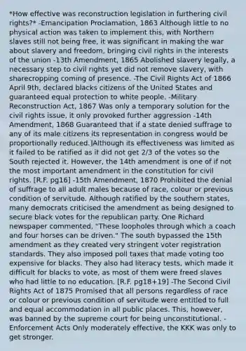 *How effective was reconstruction legislation in furthering civil rights?* -Emancipation Proclamation, 1863 Although little to no physical action was taken to implement this, with Northern slaves still not being free, it was significant in making the war about slavery and freedom, bringing civil rights in the interests of the union -13th Amendment, 1865 Abolished slavery legally, a necessary step to civil rights yet did not remove slavery, with sharecropping coming of presence. -The Civil Rights Act of 1866 April 9th, declared blacks citizens of the United States and guaranteed equal protection to white people. -Military Reconstruction Act, 1867 Was only a temporary solution for the civil rights issue, it only provoked further aggression -14th Amendment, 1868 Guaranteed that if a state denied suffrage to any of its male citizens its representation in congress would be proportionally reduced.]Although its effectiveness was limited as it failed to be ratified as it did not get 2/3 of the votes so the South rejected it. However, the 14th amendment is one of if not the most important amendment in the constitution for civil rights. [R.F. pg16] -15th Amendment, 1870 Prohibited the denial of suffrage to all adult males because of race, colour or previous condition of servitude. Although ratified by the southern states, many democrats criticised the amendment as being designed to secure black votes for the republican party. One Richard newspaper commented, "These loopholes through which a coach and four horses can be driven." The south bypassed the 15th amendment as they created very stringent voter registration standards. They also imposed poll taxes that made voting too expensive for blacks. They also had literacy tests, which made it difficult for blacks to vote, as most of them were freed slaves who had little to no education. [R.F. pg18+19] -The Second Civil Rights Act of 1875 Promised that all persons regardless of race or colour or previous condition of servitude were entitled to full and equal accommodation in all public places. This, however, was banned by the supreme court for being unconstitutional. -Enforcement Acts Only moderately effective, the KKK was only to get stronger.