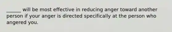 ______ will be most effective in reducing anger toward another person if your anger is directed specifically at the person who angered you.