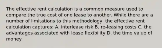 The effective rent calculation is a common measure used to compare the true cost of one lease to another. While there are a number of limitations to this methodology, the effective rent calculation captures: A. interlease risk B. re-leasing costs C. the advantages associated with lease flexibility D. the time value of money