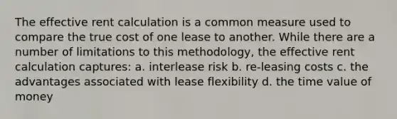 The effective rent calculation is a common measure used to compare the true cost of one lease to another. While there are a number of limitations to this methodology, the effective rent calculation captures: a. interlease risk b. re-leasing costs c. the advantages associated with lease flexibility d. the time value of money