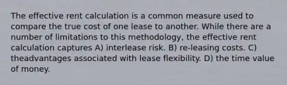 The effective rent calculation is a common measure used to compare the true cost of one lease to another. While there are a number of limitations to this methodology, the effective rent calculation captures A) interlease risk. B) re-leasing costs. C) theadvantages associated with lease flexibility. D) the time value of money.