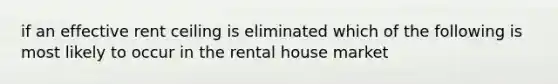 if an effective rent ceiling is eliminated which of the following is most likely to occur in the rental house market