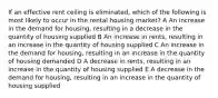 If an effective rent ceiling is eliminated, which of the following is most likely to occur in the rental housing market? A An increase in the demand for housing, resulting in a decrease in the quantity of housing supplied B An increase in rents, resulting in an increase in the quantity of housing supplied C An increase in the demand for housing, resulting in an increase in the quantity of housing demanded D A decrease in rents, resulting in an increase in the quantity of housing supplied E A decrease in the demand for housing, resulting in an increase in the quantity of housing supplied