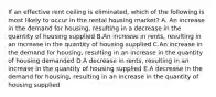 If an effective rent ceiling is eliminated, which of the following is most likely to occur in the rental housing market? A. An increase in the demand for housing, resulting in a decrease in the quantity of housing supplied B.An increase in rents, resulting in an increase in the quantity of housing supplied C.An increase in the demand for housing, resulting in an increase in the quantity of housing demanded D.A decrease in rents, resulting in an increase in the quantity of housing supplied E.A decrease in the demand for housing, resulting in an increase in the quantity of housing supplied