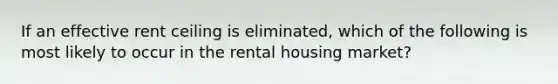 If an effective rent ceiling is eliminated, which of the following is most likely to occur in the rental housing market?