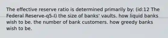 The effective reserve ratio is determined primarily by: (id:12 The Federal Reserve-q5-I) the size of banks' vaults. how liquid banks wish to be. the number of bank customers. how greedy banks wish to be.