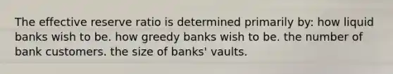 The effective reserve ratio is determined primarily by: how liquid banks wish to be. how greedy banks wish to be. the number of bank customers. the size of banks' vaults.