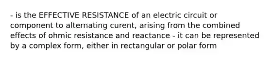 - is the EFFECTIVE RESISTANCE of an electric circuit or component to alternating curent, arising from the combined effects of ohmic resistance and reactance - it can be represented by a complex form, either in rectangular or polar form