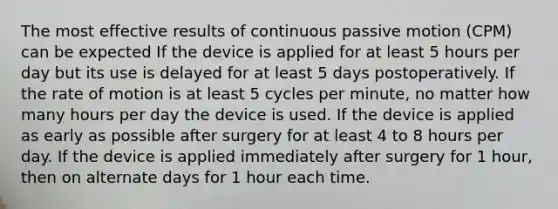 The most effective results of continuous passive motion (CPM) can be expected If the device is applied for at least 5 hours per day but its use is delayed for at least 5 days postoperatively. If the rate of motion is at least 5 cycles per minute, no matter how many hours per day the device is used. If the device is applied as early as possible after surgery for at least 4 to 8 hours per day. If the device is applied immediately after surgery for 1 hour, then on alternate days for 1 hour each time.