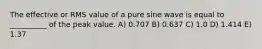 The effective or RMS value of a pure sine wave is equal to __________ of the peak value. A) 0.707 B) 0.637 C) 1.0 D) 1.414 E) 1.37