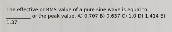 The effective or RMS value of a pure sine wave is equal to __________ of the peak value. A) 0.707 B) 0.637 C) 1.0 D) 1.414 E) 1.37