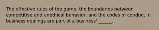 The effective rules of the game, the boundaries between competitive and unethical behavior, and the codes of conduct in business dealings are part of a business' ______.