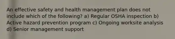 An effective safety and health management plan does not include which of the following? a) Regular OSHA inspection b) Active hazard prevention program c) Ongoing worksite analysis d) Senior management support