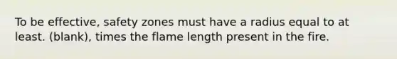 To be effective, safety zones must have a radius equal to at least. (blank), times the flame length present in the fire.