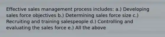 Effective sales management process includes: a.) Developing sales force objectives b.) Determining sales force size c.) Recruiting and training salespeople d.) Controlling and evaluating the sales force e.) All the above