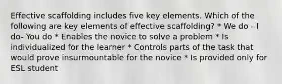 Effective scaffolding includes five key elements. Which of the following are key elements of effective scaffolding? * We do - I do- You do * Enables the novice to solve a problem * Is individualized for the learner * Controls parts of the task that would prove insurmountable for the novice * Is provided only for ESL student