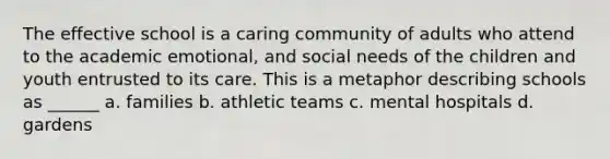 The effective school is a caring community of adults who attend to the academic emotional, and social needs of the children and youth entrusted to its care. This is a metaphor describing schools as ______ a. families b. athletic teams c. mental hospitals d. gardens