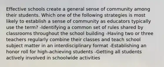 Effective schools create a general sense of community among their students. Which one of the following strategies is most likely to establish a sense of community as educators typically use the term? -Identifying a common set of rules shared by classrooms throughout the school building -Having two or three teachers regularly combine their classes and teach school subject matter in an interdisciplinary format -Establishing an honor roll for high-achieving students -Getting all students actively involved in schoolwide activities