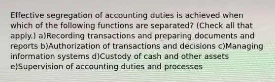 Effective segregation of accounting duties is achieved when which of the following functions are separated? (Check all that apply.) a)Recording transactions and preparing documents and reports b)Authorization of transactions and decisions c)Managing information systems d)Custody of cash and other assets e)Supervision of accounting duties and processes