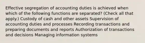 Effective segregation of accounting duties is achieved when which of the following functions are separated? (Check all that apply.) Custody of cash and other assets Supervision of accounting duties and processes Recording transactions and preparing documents and reports Authorization of transactions and decisions Managing information systems