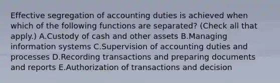 Effective segregation of accounting duties is achieved when which of the following functions are separated? (Check all that apply.) A.Custody of cash and other assets B.Managing information systems C.Supervision of accounting duties and processes D.Recording transactions and preparing documents and reports E.Authorization of transactions and decision