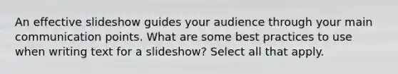 An effective slideshow guides your audience through your main communication points. What are some best practices to use when writing text for a slideshow? Select all that apply.