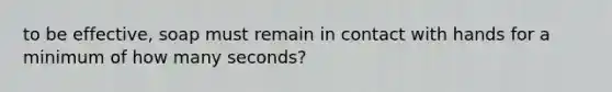 to be effective, soap must remain in contact with hands for a minimum of how many seconds?