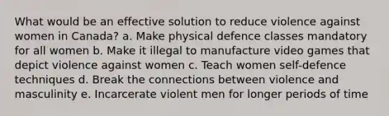 What would be an effective solution to reduce violence against women in Canada? a. Make physical defence classes mandatory for all women b. Make it illegal to manufacture video games that depict violence against women c. Teach women self-defence techniques d. Break the connections between violence and masculinity e. Incarcerate violent men for longer periods of time